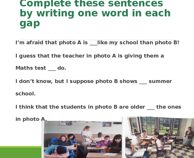 Complete these sentences by writing one word in each gap I’m afraid that photo A is ___like my school than photo B! I guess that the teacher in photo A is giving them a Maths test ___ do. I don’t know, but I suppose photo B shows ___ summer school. I think that the students in photo B are older ___ the ones in photo A.   