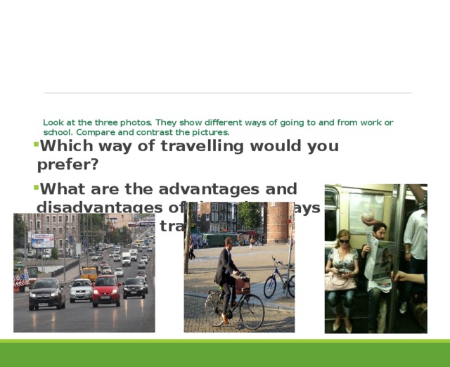 Look at the three photos. They show different ways of going to and from work or school. Compare and contrast the pictures.   Which way of travelling would you prefer? What are the advantages and disadvantages of the other ways that people use to travel?  