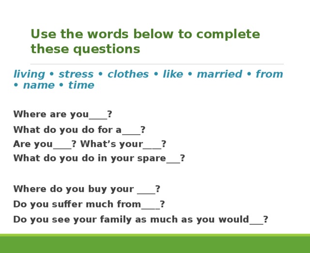  Use the words below to complete these questions living • stress • clothes • like • married • from • name • time  Where are you____? What do you do for a____? Are you____? What’s your____? What do you do in your spare___? Where do you buy your ____? Do you suffer much from____? Do you see your family as much as you would___? 