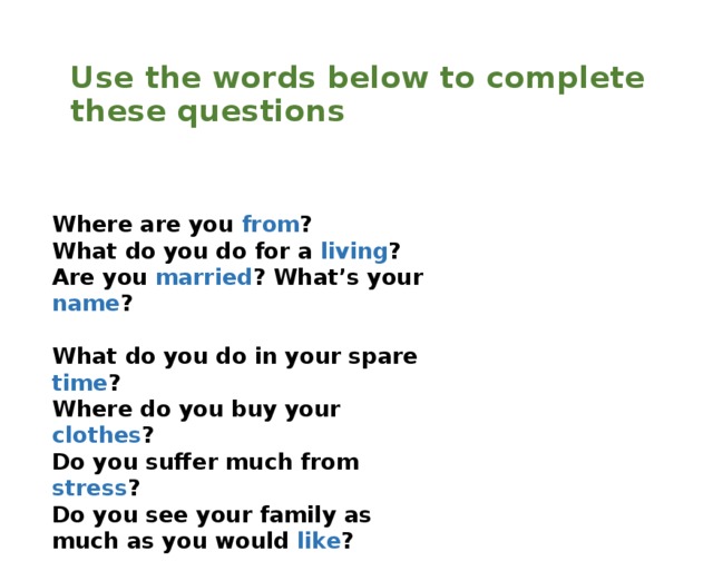  Use the words below to complete these questions Where are you from ? What do you do for a living ? Are you married ? What’s your name ? What do you do in your spare time ? Where do you buy your clothes ? Do you suffer much from stress ? Do you see your family as much as you would like ? 