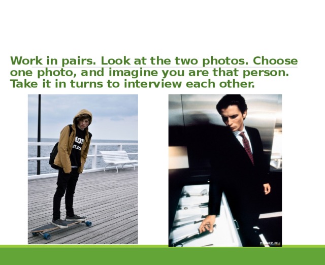    Work in pairs. Look at the two photos. Choose one photo, and imagine you are that person.  Take it in turns to interview each other. 