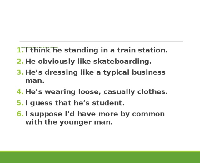         Correct the mistakes in each of these sentences   I think he standing in a train station. He obviously like skateboarding. He’s dressing like a typical business man. He’s wearing loose, casually clothes. I guess that he’s student. I suppose I’d have more by common with the younger man. 