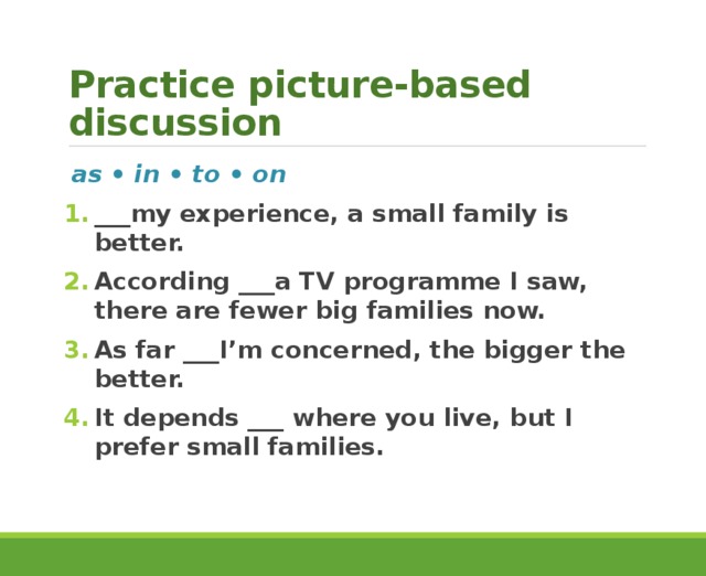 Practice picture-based discussion as • in • to • on ___my experience, a small family is better. According ___a TV programme I saw, there are fewer big families now. As far ___I’m concerned, the bigger the better. It depends ___ where you live, but I prefer small families.  