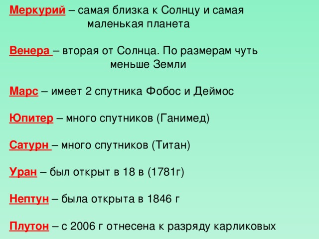 Меркурий – самая близка к Солнцу и самая      маленькая планета Венера – вторая от Солнца. По размерам чуть      меньше Земли Марс – имеет 2 спутника Фобос и Деймос Юпитер – много спутников (Ганимед) Сатурн – много спутников (Титан) Уран – был открыт в 18 в (1781г) Нептун – была открыта в 1846 г Плутон – с 2006 г отнесена к разряду карликовых  