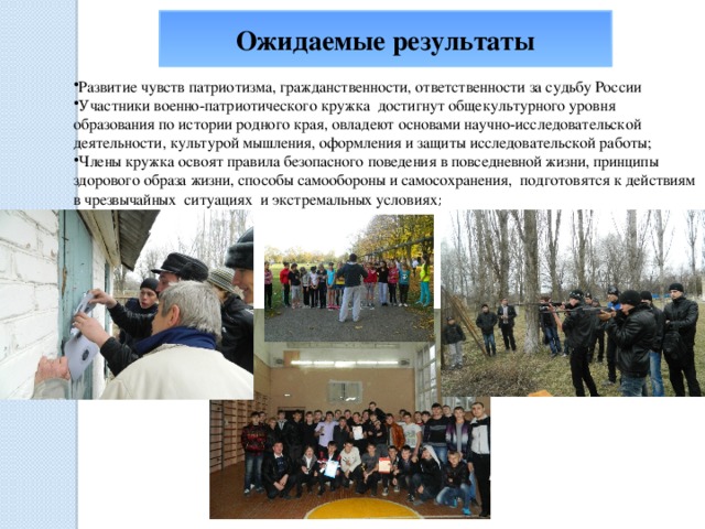 Ожидаемые результаты Развитие чувств патриотизма, гражданственности, ответственности за судьбу России Участники военно-патриотического кружка достигнут общекультурного уровня образования по истории родного края, овладеют основами научно-исследовательской деятельности, культурой мышления, оформления и защиты исследовательской работы; Члены кружка освоят правила безопасного поведения в повседневной жизни, принципы здорового образа жизни, способы самообороны и самосохранения,  подготовятся к действиям в чрезвычайных  ситуациях  и экстремальных условиях ; 