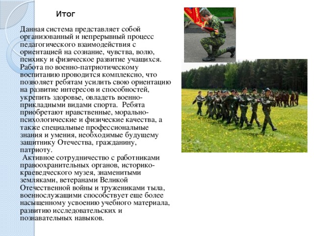 Итог Данная система представляет собой организованный и непрерывный процесс педагогического взаимодействия с ориентацией на сознание, чувства, волю, психику и физическое развитие учащихся. Работа по военно-патриотическому воспитанию проводится комплексно, что позволяет ребятам усилить свою ориентацию на развитие интересов и способностей, укрепить здоровье, овладеть военно-прикладными видами спорта. Ребята приобретают нравственные, морально-психологические и физические качества, а также специальные профессиональные знания и умения, необходимые будущему защитнику Отечества, гражданину, патриоту.   Активное сотрудничество с работниками правоохранительных органов, историко-краеведческого музея, знаменитыми земляками, ветеранами Великой Отечественной войны и тружениками тыла, военнослужащими способствует еще более насыщенному усвоению учебного материала, развитию исследовательских и познавательных навыков. 