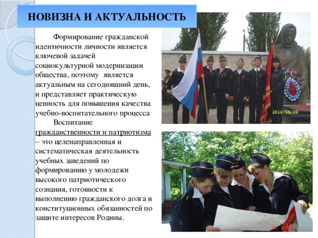 НОВИЗНА И АКТУАЛЬНОСТЬ  Формирование гражданской идентичности личности является ключевой задачей социокультурной модернизации общества, поэтому является актуальным на сегодняшний день, и представляет практическую ценность для повышения качества учебно-воспитательного процесса  Воспитание гражданственности и патриотизма – это целенаправленная и систематическая деятельность учебных заведений по формированию у молодежи высокого патриотического сознания, готовности к выполнению гражданского долга и конституционных обязанностей по защите интересов Родины. 