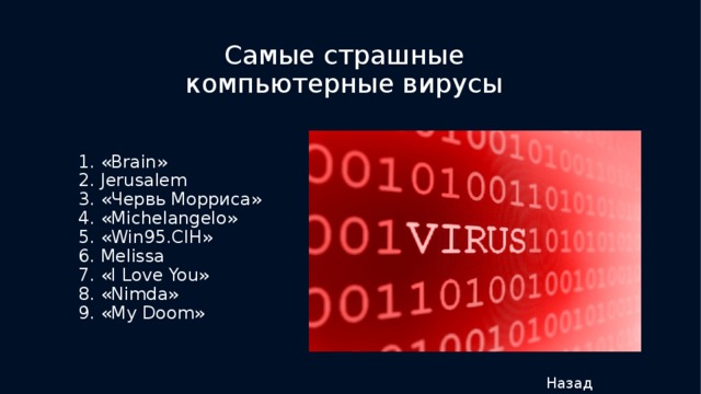 Самые страшные компьютерные вирусы 1. «Brain» 2. Jerusalem 3. «Червь Морриса» 4. «Michelangelo» 5. «Win95.CIH» 6. Melissa 7. «I Love You» 8. «Nimda» 9. «My Doom» Назад 