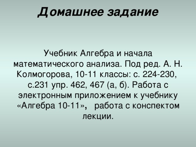 Домашнее задание   Учебник Алгебра и начала математического анализа. Под ред. А. Н. Колмогорова, 10-11 классы: с. 224-230, с.231 упр. 462, 467 (а, б). Работа с электронным приложением к учебнику «Алгебра 10-11» , работа с конспектом лекции. 