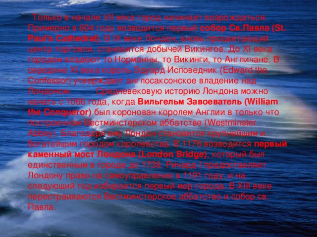  Только в начале VII века город начинает возрождаться. Примерно в 604 году возводится первый собор Св.Павла (St. Paul's Cathedral) . В IX веке Лондон, вновь процветающий центр торговли, становится добычей Викингов. До XI века городом владеют то Норманны, то Викинги, то Англичане. В середине XI века король Эдуард Исповедник (Edward the Confessor) утверждает англосаксонское владение над Лондоном. Средневековую историю Лондона можно начать с 1066 года, когда Вильгельм Завоеватель (William the Conqueror) был коронован королем Англии в только что построенном Вестминстерском аббатстве (Westminster Abbey). Благодаря ему Лондон становится крупнейшим и богатейшим городом королевства. В 1176 возводится первый каменный мост Лондона (London Bridge) , который был единственным в городе до 1739. Ричард I предоставляет Лондону право на самоуправление в 1191 году, и на следующий год избирается первый мер города. В XIII веке перестраиваются Вестминстерское аббатство и собор св. Павла. 