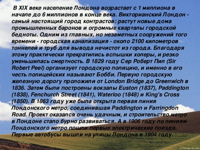  В XIX веке население Лондона возрастает с 1 миллиона в начале до 6 миллионов в конце века. Викторианский Лондон - самый настоящий город контрастов: растут новые дома промышленных баронов и огромные кварталы городской бедноты. Одним из главных, но незаметных сооружений того времени - городская канализация - около 2100 километров тоннелей и труб для вывода нечистот из города. Благодаря этому практически прекратились вспышки холеры, и резко уменьшилась смертность. В 1829 году Сер Роберт Пил (Sir Robert Peel) организует городскую полицию, и именно в его честь полицейских называют Бобби. Первую городскую железную дорогу проложили от London Bridge до Greenwich в 1836. Затем  были  построены  вокзалы Euston (1837), Paddington (1838), Fenchurch Street (1841), Waterloo (1848) и King's Cross (1850). В 1863 году уже была открыта первая линия Лондонского метро, соединившая Paddington и Farringdon Road. Проект оказался очень удачным, и строительство метро в Лондоне стало бурно развиваться. А в 1906 году по линиям Лондонского метро пошли первые электрические поезда. Первые автобусы вышли на улицы Лондона в 1904 году. 