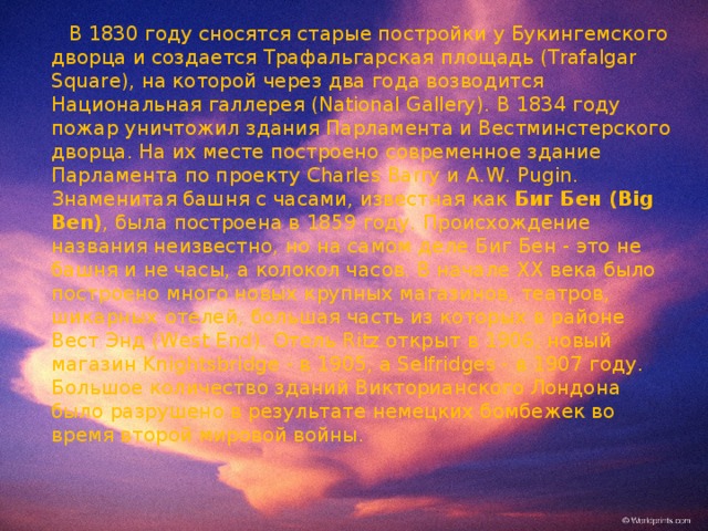  В 1830 году сносятся старые постройки у Букингемского дворца и создается Трафальгарская площадь (Trafalgar Square), на которой через два года возводится Национальная галлерея (National Gallery). В 1834 году пожар уничтожил здания Парламента и Вестминстерского дворца. На их месте построено современное здание Парламента по проекту Charles Barry и A.W. Pugin. Знаменитая башня с часами, известная как Биг Бен (Big Ben) , была построена в 1859 году. Происхождение названия неизвестно, но на самом деле Биг Бен - это не башня и не часы, а колокол часов. В начале XX века было построено много новых крупных магазинов, театров, шикарных отелей, большая часть из которых в районе Вест Энд (West End). Отель Ritz открыт в 1906, новый магазин Knightsbridge - в 1905, а Selfridges - в 1907 году. Большое количество зданий Викторианского Лондона было разрушено в результате немецких бомбежек во время второй мировой войны. 