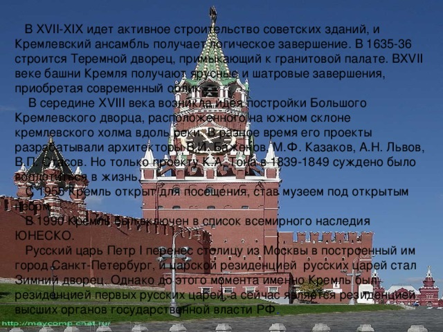  В XVII - XIX идет активное строительство советских зданий, и Кремлевский ансамбль получает логическое завершение. В 1635-36 строится Теремной дворец, примыкающий к гранитовой палате. В XVII веке башни Кремля получают ярусные и шатровые завершения, приобретая современный облик.  В середине XVIII века возникла идея постройки Большого Кремлевского дворца, расположенного на южном склоне кремлевского холма вдоль реки. В разное время его проекты разрабатывали архитекторы В.И. Баженов, М.Ф. Казаков, А.Н. Львов, В.П. Стасов. Но только проекту К.А. Тона в 1839-1849 суждено было воплотиться в жизнь.  С 1955 Кремль открыт для посещения, став музеем под открытым небом.  В 1990 Кремль был включен в список всемирного наследия ЮНЕСКО.  Русский царь Петр I перенес столицу из Москвы в построенный им город Санкт-Петербург, и царской резиденцией русских царей стал Зимний дворец. Однако до этого момента именно Кремль был резиденцией первых русских царей, а сейчас является резиденцией высших органов государственной власти РФ . 