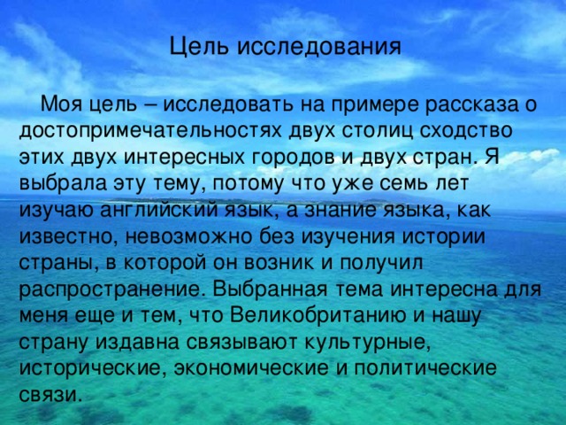 Цель исследования  Моя цель – исследовать на примере рассказа о достопримечательностях двух столиц сходство этих двух интересных городов и двух стран. Я выбрала эту тему, потому что уже семь лет изучаю английский язык, а знание языка, как известно, невозможно без изучения истории страны, в которой он возник и получил распространение. Выбранная тема интересна для меня еще и тем, что Великобританию и нашу страну издавна связывают культурные, исторические, экономические и политические связи. 