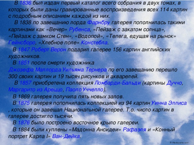  В 1836 был издан первый каталог всего собрания в двух томах, в которых были даны гравированные воспроизведения всех 114 картин с подробным описанием каждой из них.  В 1838 по завещанию лорда Фарнбру галерея пополнилась такими картинами как «Вечер» Рубенса , «Пейзаж с закатом солнца», «Пейзаж с замком Стен», «Водопой», «Телега, едущая на рынок» Гейнсборо , «Хлебное поле» Констебла .  В 1847  Роберт Верон подарил галерее 156 картин английских художников.  В 1851 после смерти художника Джозефа Маллорда Уильяма Тернера по его завещанию перешло 300 своих картин и 19 тысяч рисунков и акварелей.  В 1857 приобретена коллекция Ломбарди-Бальди (картины Дуччо , Маргарито из Ареццо , Паоло Уччелло ).  В 1869 галерея получила пять новых залов.  В 1875 галерея пополнилась коллекцией из 94 картин Уинна Эллиса , которые он завещал Национальной галерее. Т.о. число картин в галерее достигло тысячи.  В 1876 было построено восточное крыло галереи.  В 1884 были куплены «Мадонна Ансидеи» Рафаэля и «Конный портрет Карла I» Ван-Дейка .  