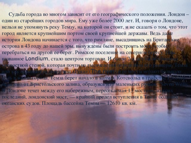  Судьба города во многом зависит от его географического положения. Лондон – один из старейших городов мира. Ему уже более 2000 лет. И, говоря о Лондоне, нельзя не упомянуть реку Темзу, на которой он стоит, и не сказать о том, что этот город является крупнейшим портом своей крупнейшей державы. Ведь даже история Лондона начинается с того, что римляне, высадившись на Британские острова в 43 году до нашей эры, вынуждены были построить мост, чтобы перебраться на другой ее берег. Римское поселение на северном берегу Тезы, названное Londium , стало центром торговли. И около 2-х лет было обнесено крепостной стеной, которая почти на тысячелетия определила его размеры. Темза или как называют ее лондонцы «Река» ( The river ) и ее мосты играют большую роль в жизни города. Темза берет начало в холмах Котсвольд в графстве Глостер, недалеко от Бристольского залива, образуясь из 7 маленьких ручьев, 