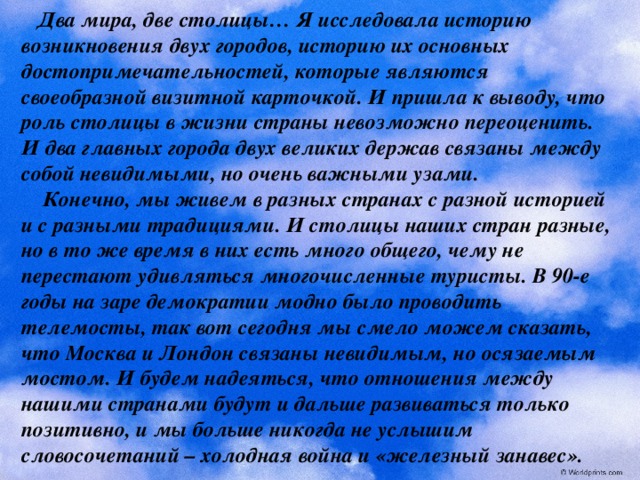  Два мира, две столицы… Я исследовала историю возникновения двух городов, историю их основных достопримечательностей, которые являются своеобразной визитной карточкой. И пришла к выводу, что роль столицы в жизни страны невозможно переоценить. И два главных города двух великих держав связаны между собой невидимыми, но очень важными узами.  Конечно, мы живем в разных странах с разной историей и с разными традициями. И столицы наших стран разные, но в то же время в них есть много общего, чему не перестают удивляться многочисленные туристы. В 90-е годы на заре демократии модно было проводить телемосты, так вот сегодня мы смело можем сказать, что Москва и Лондон связаны невидимым, но осязаемым мостом. И будем надеяться, что отношения между нашими странами будут и дальше развиваться только позитивно, и мы больше никогда не услышим словосочетаний – холодная война и «железный занавес». 