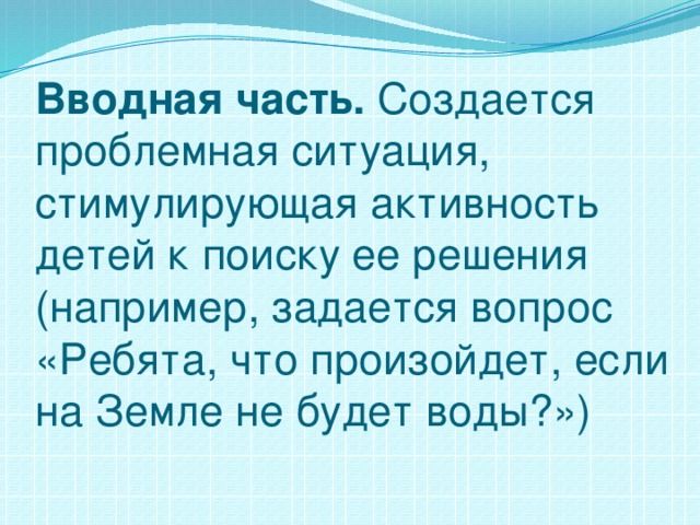 Вводная часть. Создается проблемная ситуация, стимулирующая активность детей к поиску ее решения (например, задается вопрос «Ребята, что произойдет, если на Земле не будет воды?»)   