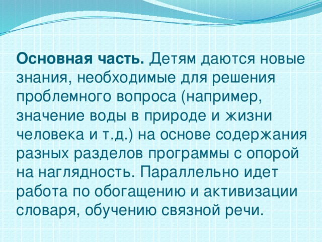 Основная часть. Детям даются новые знания, необходимые для решения проблемного вопроса (например, значение воды в природе и жизни человека и т.д.) на основе содержания разных разделов программы с опорой на наглядность. Параллельно идет работа по обогащению и активизации словаря, обучению связной речи.   