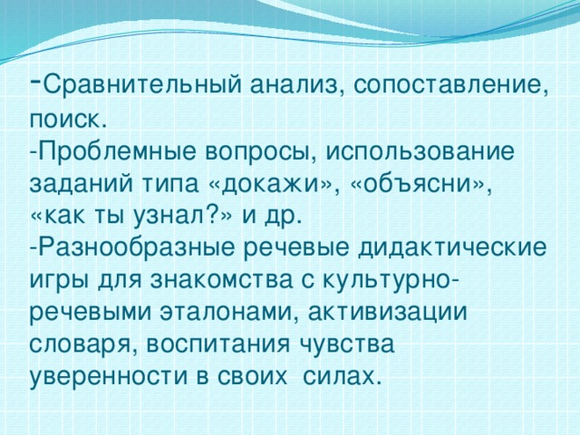 - Сравнительный анализ, сопоставление, поиск.  -Проблемные вопросы, использование заданий типа «докажи», «объясни», «как ты узнал?» и др.  -Разнообразные речевые дидактические игры для знакомства с культурно-речевыми эталонами, активизации словаря, воспитания чувства уверенности в своих силах.   