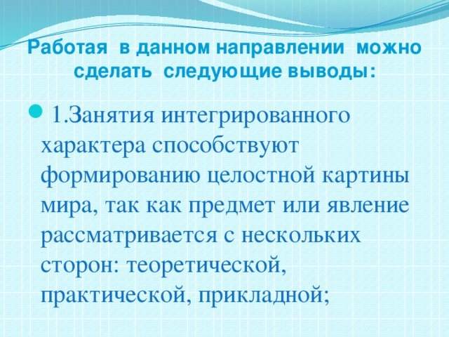 Работая в данном направлении можно сделать следующие выводы:   1.Занятия интегрированного характера способствуют формированию целостной картины мира, так как предмет или явление рассматривается с нескольких сторон: теоретической, практической, прикладной; 