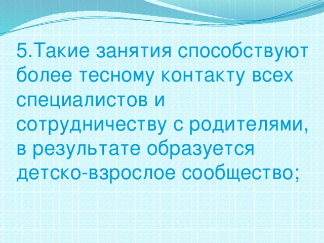 5.Такие занятия способствуют более тесному контакту всех специалистов и сотрудничеству с родителями, в результате образуется детско-взрослое сообщество;   