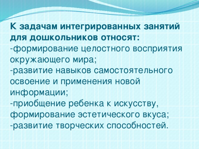 К задачам интегрированных занятий для дошкольников относят:  -формирование целостного восприятия окружающего мира;  -развитие навыков самостоятельного освоение и применения новой информации;  -приобщение ребенка к искусству, формирование эстетического вкуса;  -развитие творческих способностей.   