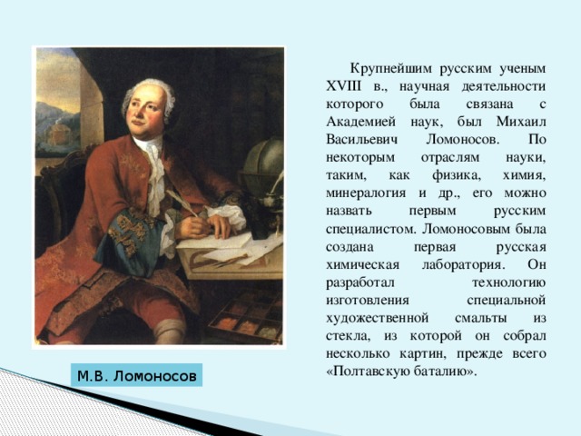  Крупнейшим русским ученым ХVIII в., научная деятельности которого была связана с Академией наук, был Михаил Васильевич Ломоносов. По некоторым отраслям науки, таким, как физика, химия, минералогия и др., его можно назвать первым русским специалистом. Ломоносовым была создана первая русская химическая лаборатория. Он разработал технологию изготовления специальной художественной смальты из стекла, из которой он собрал несколько картин, прежде всего «Полтавскую баталию». М.В. Ломоносов 