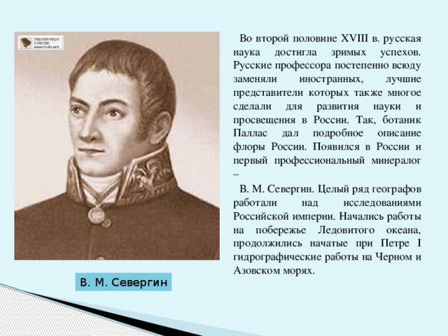  Во второй половине ХVIII в. русская наука достигла зримых успехов. Русские профессора постепенно всюду заменяли иностранных, лучшие представители которых также многое сделали для развития науки и просвещения в России. Так, ботаник Паллас дал подробное описание флоры России. Появился в России и первый профессиональный минералог –  В. М. Севергин. Целый ряд географов работали над исследованиями Российской империи. Начались работы на побережье Ледовитого океана, продолжились начатые при Петре I гидрографические работы на Черном и Азовском морях. В. М. Севергин 