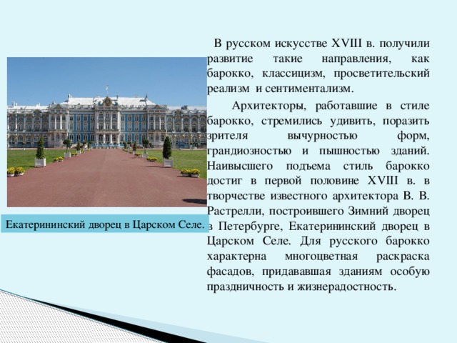  В русском искусстве ХVIII в. получили развитие такие направления, как барокко, классицизм, просветительский реализм и сентиментализм.  Архитекторы, работавшие в стиле барокко, стремились удивить, поразить зрителя вычурностью форм, грандиозностью и пышностью зданий. Наивысшего подъема стиль барокко достиг в первой половине ХVIII в. в творчестве известного архитектора В. В. Растрелли, построившего Зимний дворец в Петербурге, Екатерининский дворец в Царском Селе. Для русского барокко характерна многоцветная раскраска фасадов, придававшая зданиям особую праздничность и жизнерадостность. Екатерининский дворец в Царском Селе. 