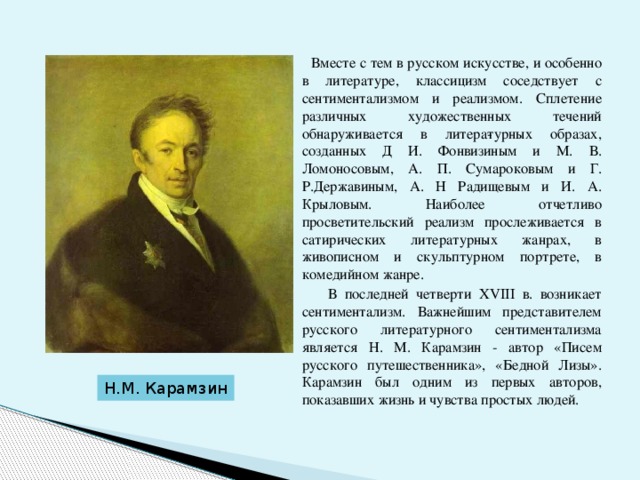  Вместе с тем в русском искусстве, и особенно в литературе, классицизм соседствует с сентиментализмом и реализмом. Сплетение различных художественных течений обнаруживается в литера­турных образах, созданных Д И. Фонвизиным и М. В. Ломоносовым, А. П. Сумароковым и Г. Р.Державиным, А. Н Радищевым и И. А. Крыловым. Наиболее отчетливо просветительский реализм прослеживается в сатирических литературных жанрах, в живописном и скульптурном портрете, в комедийном жанре.  В последней четверти ХVIII в. возникает сентиментализм. Важнейшим представителем русского литературного сентиментализма является Н. М. Карамзин - автор «Писем русского путешественника», «Бедной Лизы». Карамзин был одним из первых авторов, показавших жизнь и чувства простых людей. Н.М. Карамзин 