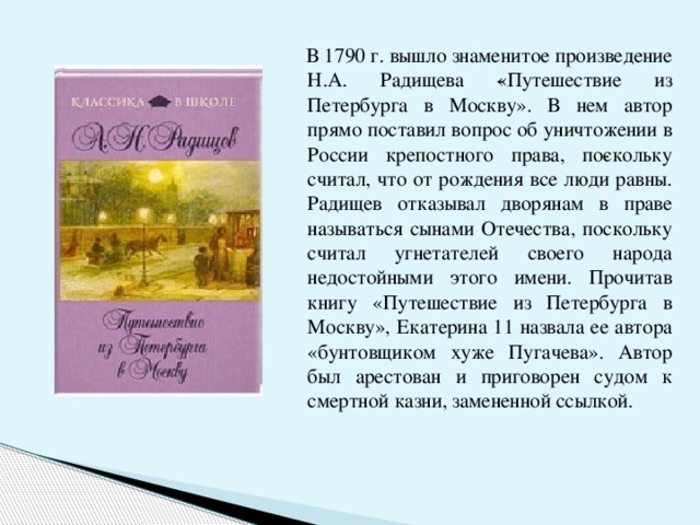  В 1790 г. вышло знаменитое произведение Н.А. Радищева ­«Путешествие из Петербурга в Москву». В нем автор прямо поставил вопрос об уничтожении в России крепостного права, по­скольку считал, что от рождения все люди равны. Радищев отказывал дворянам в праве называться сынами Отечества, поскольку считал угнетателей своего народа недостойными этого имени. Прочитав книгу «Путешествие из Петербурга в Москву», Екатерина 11 назвала ее автора «бунтовщиком хуже Пугачева». Автор был арестован и приговорен судом к смертной казни, замененной ссылкой. 