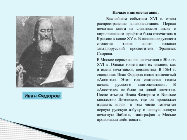  Начало книгопечатания.   Важнейшим событием XVI в. стало распространение книгопечатания. Первая печатная книга на славянском языке с кириллическим шрифтом была отпечатана в Кракове в конце ХV в. В начале следующего столетия такие книги издавал западнорусский просветитель Франциск Скорина.  В Москве первые книги напечатали в 50-е гг. XVI в.. Однако точная дата их издания, как и имена печатников, неизвестны. В 1564 г. священник Иван Федоров издал знаменитый «Апостол». Этот год считается годом начала русского книгопечатания. В «Апостоле» не было ни одной опечатки. После отъезда Ивана Федорова в Великое княжество Литовское, где он продолжал издавать книги, в том числе напечатал первую русскую азбуку и первую полную печатную Библию, типография в Москве продолжала действовать. Иван Федоров 