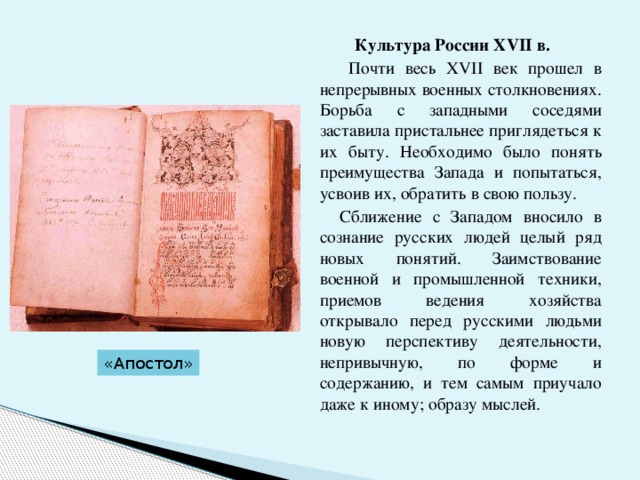 Культура России ХVII в.   Почти весь ХVII век прошел в непрерывных военных столкновениях. Борьба с западными соседями заставила пристальнее приглядеться к их быту. Необходимо было понять преимущества Запада и попытаться, усвоив их, обратить в свою пользу.  Сближение с Западом вносило в сознание русских людей целый ряд новых понятий. Заимствование военной и промышленной техники, приемов ведения хозяйства открывало перед pycскими людьми новую перспективу деятельности, непривычную, по форме и содержанию, и тем самым приучало даже к иному; образу мыслей. «Апостол» 