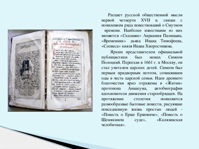  Расцвет русской общественной мысли первой четверти ХVII в. связан с появлением ряда повествований о Смутном времени. Наиболее известными из них являются «Сказание» Авраамия Палицына, «Временник» дьяка Ивана Тимофеева, «Словеса» князя Ивана Хворостинина.  Ярким представителем официальной публицистики был монах Симеон Полоцкий. Переехав в 1661 г. в Москву, он стал учителем царских детей. Симеон был первым придворным поэтом, сочинявшим оды в честь царской семьи. Идеи древнего благочестия ярко отражены в «Житии» протопопа Аввакума, автобиографии вдохновителя движения старообрядцев. На протяжении столетия появляются разнообразные бытовые повести, рисующие повседневную жизнь простых людей - «Повесть о Ерше Ершовиче», «Повесть о Шемякином суде», «Калязинская челобитная». 