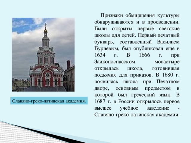  Признаки обмирщения культуры обнаруживаются и в просвещении. Были открыты первые светские школы для детей. Первый печатный букварь, составленный Василием Бурцевым, был опубликован еще в 1634 г. В 1666 г. при Заиконоспасском монастыре открылась школа, готовившая подьячих для приказов. В 1680 г. появилась школа при Печатном дворе, основным предметом в которой был греческий язык. В 1687 г. в России открылось первое высшее учебное заведение - Славяно-греко-латинская академия. Славяно-греко-латинская академия. 