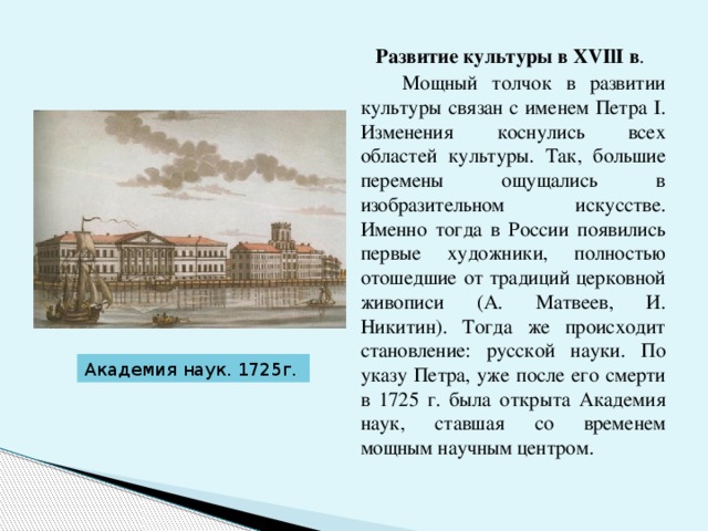  Развитие культуры в XVIlI в .  Мощный толчок в развитии культуры связан с именем Петра I. Изменения коснулись всех областей культуры. Так, большие перемены ощущались в изобразительном искусстве. Именно тогда в России появились первые художники, полностью отошедшие от традиций церковной живописи (А. Матвеев, И. Никитин). Тогда же происходит становление: русской науки. По указу Петра, уже после его смерти в 1725 г. была открыта Академия наук, ставшая со временем мощным научным центром. Академия наук. 1725г. 