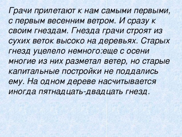  Грачи прилетают к нам самыми первыми, с первым весенним ветром. И сразу к своим гнездам. Гнезда грачи строят из сухих веток высоко на деревьях. Старых гнезд уцелело немного:еще с осени многие из них разметал ветер, но старые капитальные постройки не поддались ему. На одном дереве насчитывается иногда пятнадцать-двадцать гнезд.  