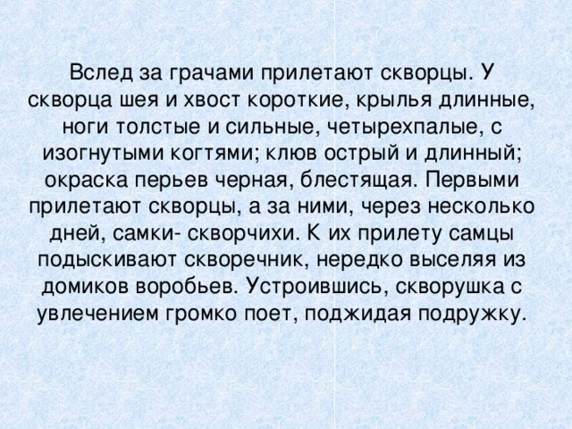 Вслед за грачами прилетают скворцы. У скворца шея и хвост короткие, крылья длинные, ноги толстые и сильные, четырехпалые, с изогнутыми когтями; клюв острый и длинный; окраска перьев черная, блестящая. Первыми прилетают скворцы, а за ними, через несколько дней, самки- скворчихи. К их прилету самцы подыскивают скворечник, нередко выселяя из домиков воробьев. Устроившись, скворушка с увлечением громко поет, поджидая подружку.   