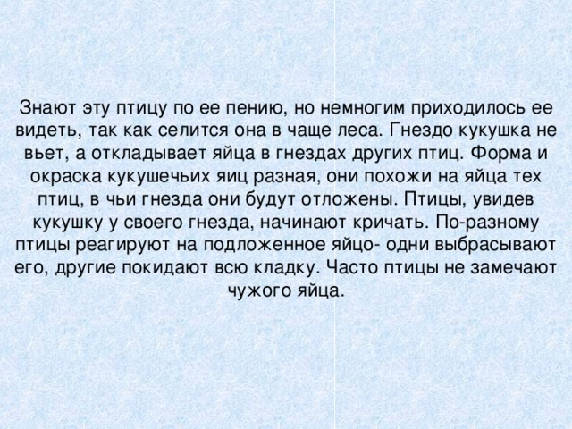 Знают эту птицу по ее пению, но немногим приходилось ее видеть, так как селится она в чаще леса. Гнездо кукушка не вьет, а откладывает яйца в гнездах других птиц. Форма и окраска кукушечьих яиц разная, они похожи на яйца тех птиц, в чьи гнезда они будут отложены. Птицы, увидев кукушку у своего гнезда, начинают кричать. По-разному птицы реагируют на подложенное яйцо- одни выбрасывают его, другие покидают всю кладку. Часто птицы не замечают чужого яйца.   