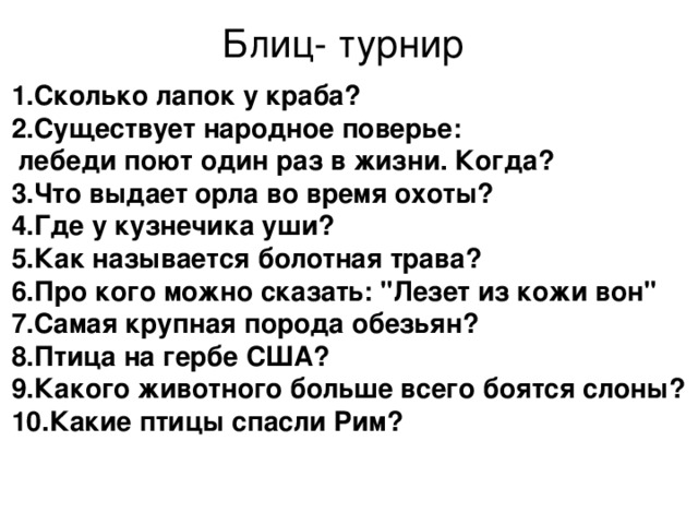 Блиц- турнир 1.Сколько лапок у краба? 2.Существует народное поверье: лебеди поют один раз в жизни. Когда? 3.Что выдает орла во время охоты? 4.Где у кузнечика уши?</p>
<p> 5.Как называется болотная трава? 6.Про кого можно сказать: 