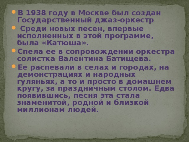 В 1938 году в Москве был создан Государственный джаз-оркестр  Среди новых песен, впервые исполненных в этой программе, была «Катюша». Спела ее в сопровождении оркестра солистка Валентина Батищева. Ее распевали в селах и городах, на демонстрациях и народных гуляньях, а то и просто в домашнем кругу, за праздничным столом. Едва появившись, песня эта стала знаменитой, родной и близкой миллионам людей. 