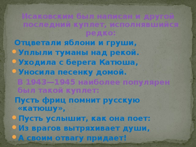 Исаковским был написан и другой последний куплет, исполнявшийся редко:   Отцветали яблони и груши, Уплыли туманы над рекой. Уходила с берега Катюша, Уносила песенку домой.   В 1943—1945 наиболее популярен был такой куплет:   Пусть фриц помнит русскую «катюшу», Пусть услышит, как она поет: Из врагов вытряхивает души, А своим отвагу придает! 