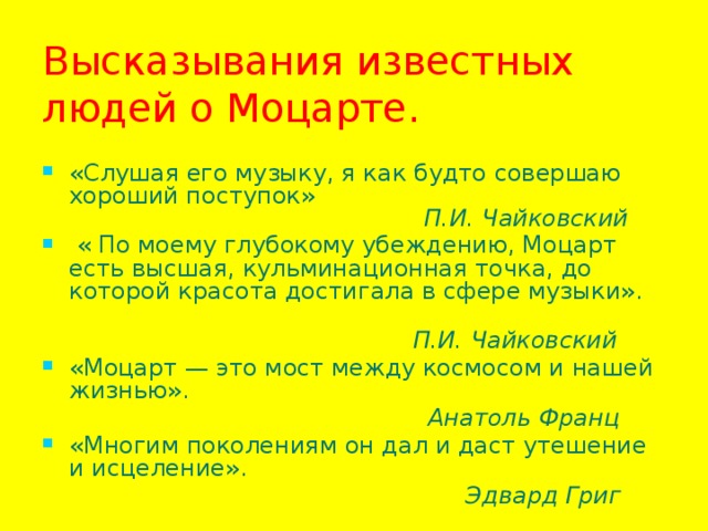 Высказывания известных людей о Моцарте. «Слушая его музыку, я как будто совершаю хороший поступок»   П.И. Чайковский  « По моему глубокому убеждению, Моцарт есть высшая, кульминационная точка, до которой красота достигала в сфере музыки».  П.И. Чайковский «Моцарт — это мост между космосом и нашей жизнью».  Анатоль Франц «Многим поколениям он дал и даст утешение и исцеление».  Эдвард Григ  