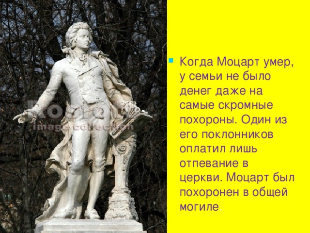 Когда Моцарт умер, у семьи не было денег даже на самые скромные похороны. Один из его поклонников оплатил лишь отпевание в церкви. Моцарт был похоронен в общей могиле . 