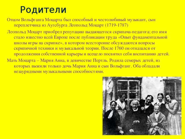 Родители Отцом Вольфганга Моцарта был способный и честолюбивый музыкант, сын переплетчика из Аугсбурга Леопольд Моцарт (1719-1787) Леопольд Моцарт приобрел репутацию выдающегося скрипача-педагога; его имя стало известно всей Европе после публикации труда «Опыт фундаментальной школы игры на скрипке», в котором всесторонне обсуждаются вопросы скрипичной техники и музыкальной теории. После 1760 он отказался от продолжения собственной карьеры и всецело посвятил себя воспитанию детей. Мать Моцарта – Мария Анна, в девичестве Пертль. Родила семерых детей, из которых выжили только дочь Мария Анна и сын Вольфганг. Оба обладали незаурядными музыкальными способностями. 