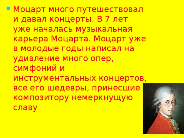 Моцарт много путешествовал и давал концерты. В 7 лет уже началась музыкальная карьера Моцарта. Моцарт уже в молодые годы написал на удивление много опер, симфоний и инструментальных концертов, все его шедевры, принесшие композитору немеркнущую славу 