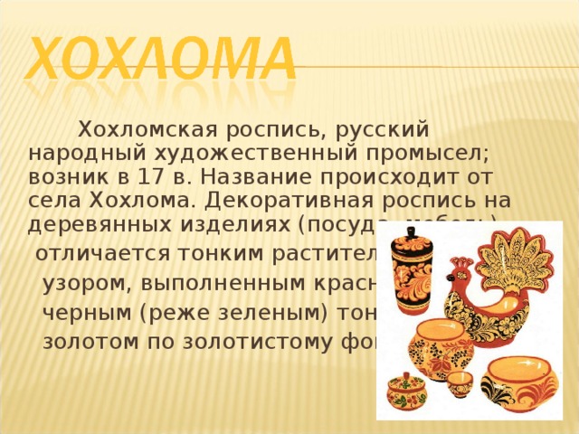  Хохломская роспись, русский народный художественный промысел; возник в 17 в. Название происходит от села Хохлома. Декоративная роспись на деревянных изделиях (посуда, мебель)  отличается тонким растительным  узором, выполненным красным и  черным (реже зеленым) тонами и  золотом по золотистому фону. 