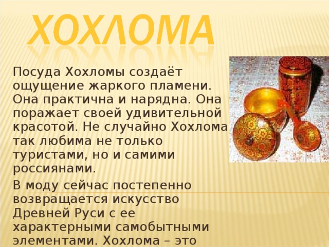 Посуда Хохломы создаёт ощущение жаркого пламени. Она практична и нарядна. Она поражает своей удивительной красотой. Не случайно Хохлома так любима не только туристами, но и самими россиянами. В моду сейчас постепенно возвращается искусство Древней Руси с ее характерными самобытными элементами. Хохлома – это снова модно и стильно!   