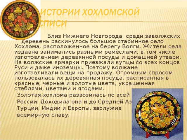  Близ Нижнего Новгорода, среди заволжских деревень раскинулось большое старинное село Хохлома, расположенное на берегу Волги. Жители села издавна занимались разными ремёслами, в том числе изготовлением деревянной посуды и домашней утвари. На волжские ярмарки приезжали купцы со всех концов Руси и даже иноземцы. Поэтому волжане изготавливали вещи на продажу. Огромным спросом пользовалась их деревянная посуда, расписанная в красные, чёрные и золотые цвета, украшенная стеблями, цветами и ягодами.  Золотая хохлома развозилась по всей  России. Доходила она и до Средней Азии,  Турции, Индии и Европы, заслужив  всемирную славу. 